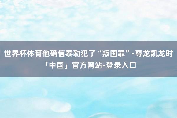 世界杯体育他确信泰勒犯了“叛国罪”-尊龙凯龙时「中国」官方网站-登录入口