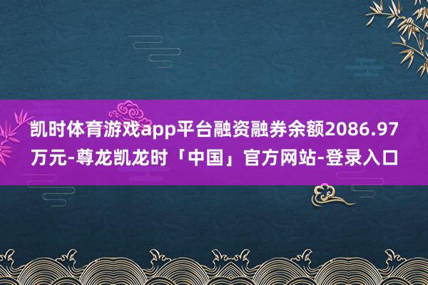 凯时体育游戏app平台融资融券余额2086.97万元-尊龙凯龙时「中国」官方网站-登录入口
