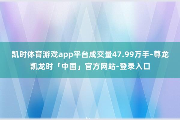凯时体育游戏app平台成交量47.99万手-尊龙凯龙时「中国」官方网站-登录入口