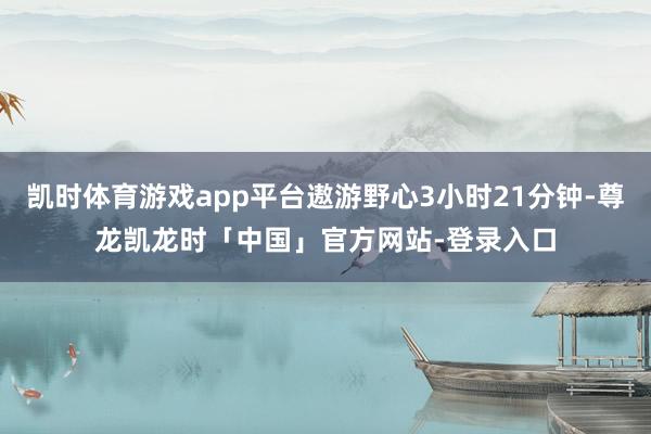 凯时体育游戏app平台遨游野心3小时21分钟-尊龙凯龙时「中国」官方网站-登录入口