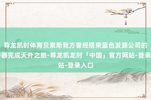 尊龙凯时体育贝索斯我方曾经搭乘蓝色发源公司的遨游器完成天外之旅-尊龙凯龙时「中国」官方网站-登录入口