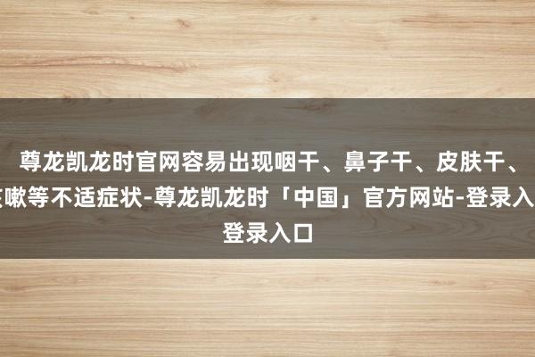 尊龙凯龙时官网容易出现咽干、鼻子干、皮肤干、咳嗽等不适症状-尊龙凯龙时「中国」官方网站-登录入口