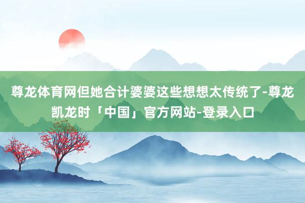 尊龙体育网但她合计婆婆这些想想太传统了-尊龙凯龙时「中国」官方网站-登录入口