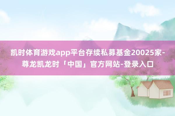 凯时体育游戏app平台存续私募基金20025家-尊龙凯龙时「中国」官方网站-登录入口