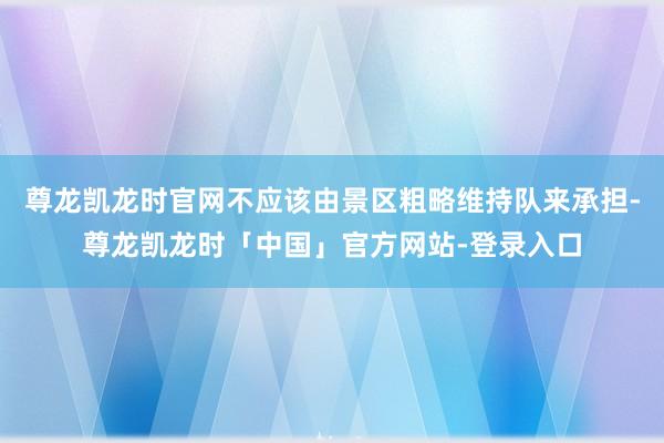 尊龙凯龙时官网不应该由景区粗略维持队来承担-尊龙凯龙时「中国」官方网站-登录入口