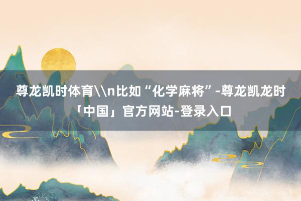 尊龙凯时体育\n比如“化学麻将”-尊龙凯龙时「中国」官方网站-登录入口