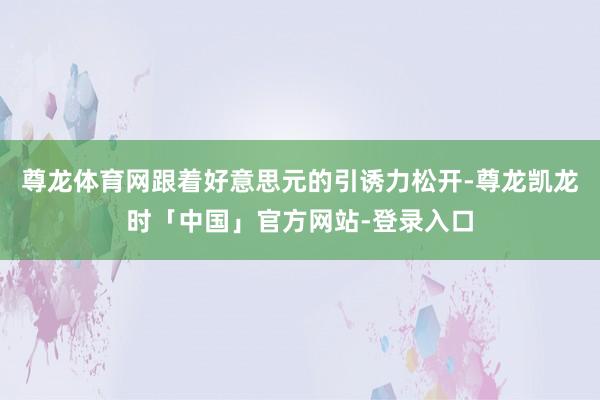 尊龙体育网跟着好意思元的引诱力松开-尊龙凯龙时「中国」官方网站-登录入口