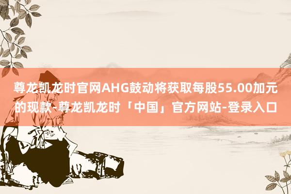尊龙凯龙时官网AHG鼓动将获取每股55.00加元的现款-尊龙凯龙时「中国」官方网站-登录入口