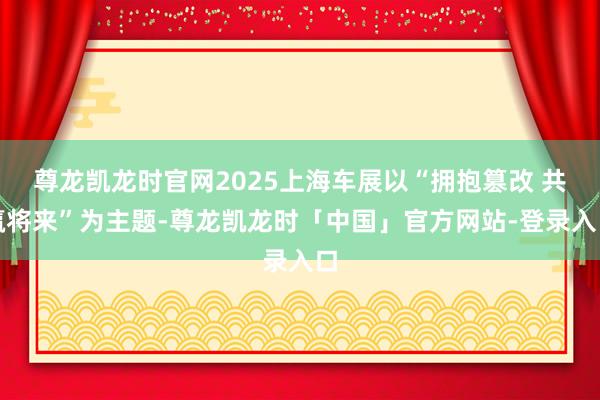 尊龙凯龙时官网2025上海车展以“拥抱篡改 共赢将来”为主题-尊龙凯龙时「中国」官方网站-登录入口