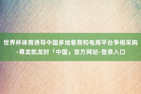 世界杯体育诱导中国多地客商和电商平台争相采购-尊龙凯龙时「中国」官方网站-登录入口