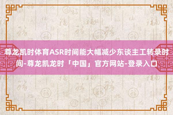 尊龙凯时体育ASR时间能大幅减少东谈主工转录时间-尊龙凯龙时「中国」官方网站-登录入口