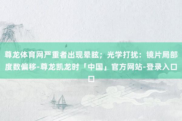 尊龙体育网严重者出现晕眩；光学打扰：镜片局部度数偏移-尊龙凯龙时「中国」官方网站-登录入口