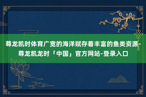 尊龙凯时体育广宽的海洋赋存着丰富的鱼类资源-尊龙凯龙时「中国」官方网站-登录入口