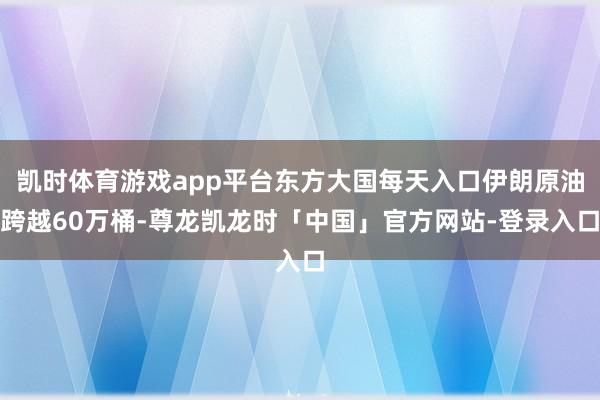 凯时体育游戏app平台东方大国每天入口伊朗原油跨越60万桶-尊龙凯龙时「中国」官方网站-登录入口