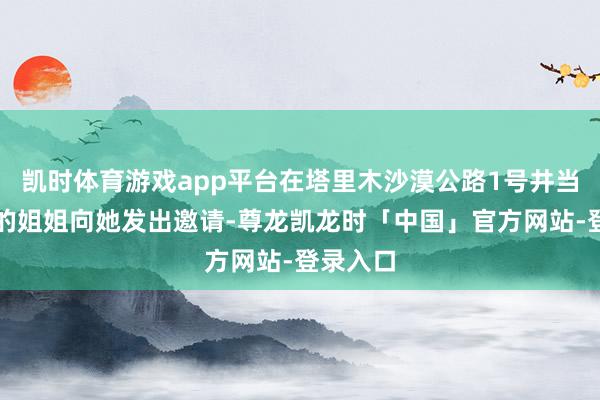 凯时体育游戏app平台在塔里木沙漠公路1号井当管护工的姐姐向她发出邀请-尊龙凯龙时「中国」官方网站-登录入口
