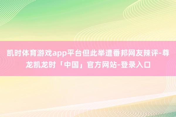 凯时体育游戏app平台但此举遭番邦网友辣评-尊龙凯龙时「中国」官方网站-登录入口