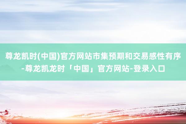 尊龙凯时(中国)官方网站市集预期和交易感性有序-尊龙凯龙时「中国」官方网站-登录入口