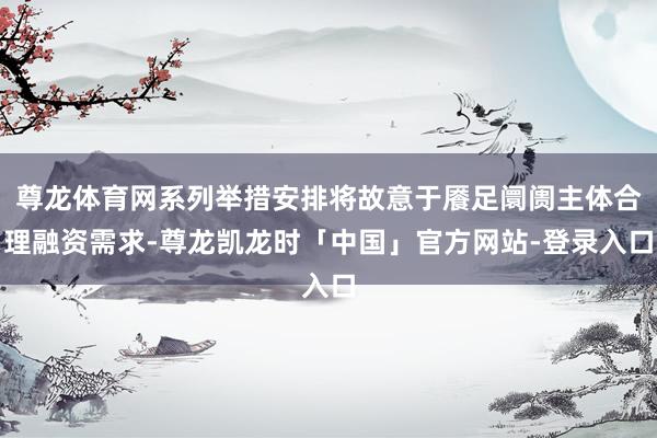 尊龙体育网系列举措安排将故意于餍足阛阓主体合理融资需求-尊龙凯龙时「中国」官方网站-登录入口