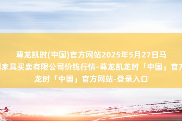 尊龙凯时(中国)官方网站2025年5月27日马鞍山市安民农副家具买卖有限公司价钱行情-尊龙凯龙时「中国」官方网站-登录入口