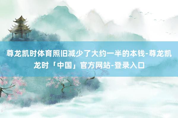 尊龙凯时体育照旧减少了大约一半的本钱-尊龙凯龙时「中国」官方网站-登录入口