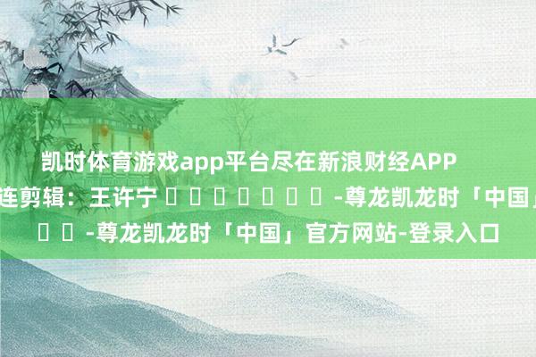 凯时体育游戏app平台尽在新浪财经APP 株连剪辑:王许宁 -尊龙凯龙时「中国」官方网站-登录入口