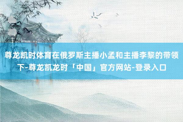 尊龙凯时体育在俄罗斯主播小孟和主播李黎的带领下-尊龙凯龙时「中国」官方网站-登录入口