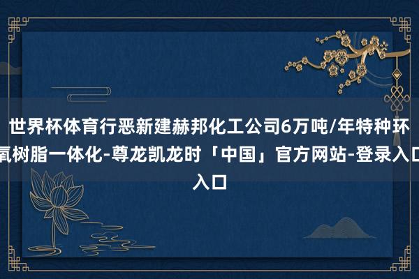 世界杯体育行恶新建赫邦化工公司6万吨/年特种环氧树脂一体化-尊龙凯龙时「中国」官方网站-登录入口