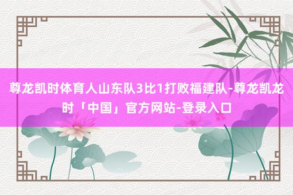 尊龙凯时体育人山东队3比1打败福建队-尊龙凯龙时「中国」官方网站-登录入口