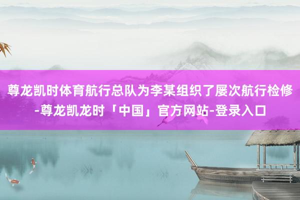 尊龙凯时体育航行总队为李某组织了屡次航行检修-尊龙凯龙时「中国」官方网站-登录入口