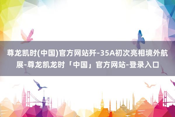 尊龙凯时(中国)官方网站歼-35A初次亮相境外航展-尊龙凯龙时「中国」官方网站-登录入口