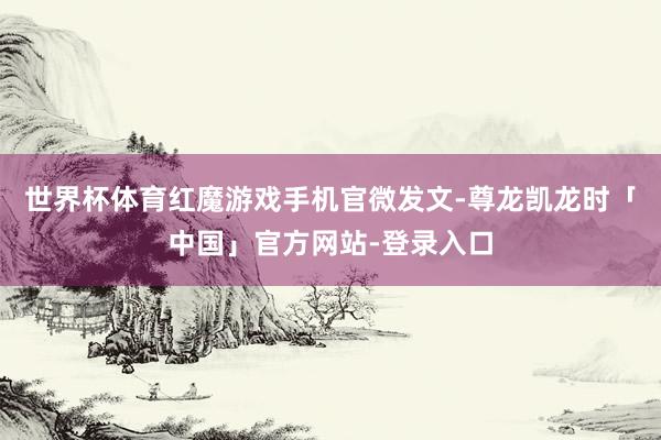 世界杯体育红魔游戏手机官微发文-尊龙凯龙时「中国」官方网站-登录入口