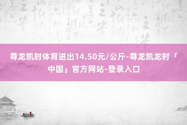 尊龙凯时体育进出14.50元/公斤-尊龙凯龙时「中国」官方网站-登录入口
