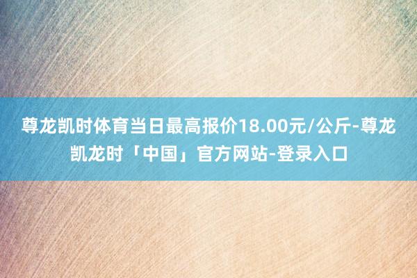尊龙凯时体育当日最高报价18.00元/公斤-尊龙凯龙时「中国」官方网站-登录入口