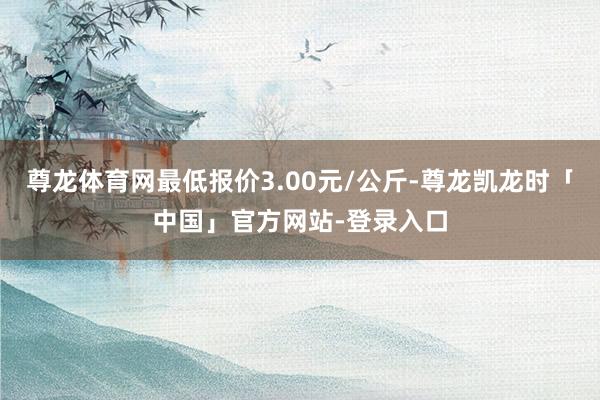 尊龙体育网最低报价3.00元/公斤-尊龙凯龙时「中国」官方网站-登录入口