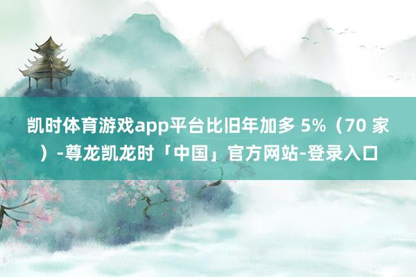 凯时体育游戏app平台比旧年加多 5%（70 家）-尊龙凯龙时「中国」官方网站-登录入口