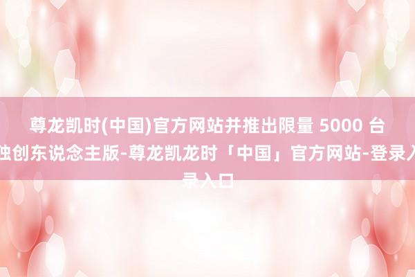 尊龙凯时(中国)官方网站并推出限量 5000 台的独创东说念主版-尊龙凯龙时「中国」官方网站-登录入口