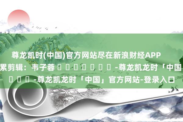 尊龙凯时(中国)官方网站尽在新浪财经APP            						连累剪辑：韦子蓉 							-尊龙凯龙时「中国」官方网站-登录入口