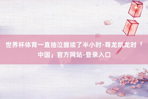世界杯体育一直抽泣握续了半小时-尊龙凯龙时「中国」官方网站-登录入口