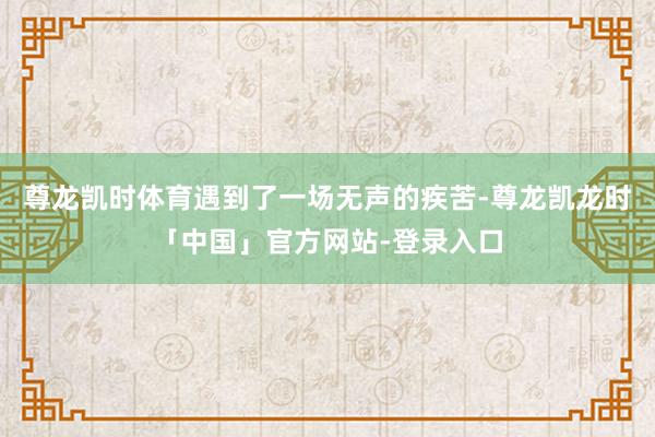 尊龙凯时体育遇到了一场无声的疾苦-尊龙凯龙时「中国」官方网站-登录入口