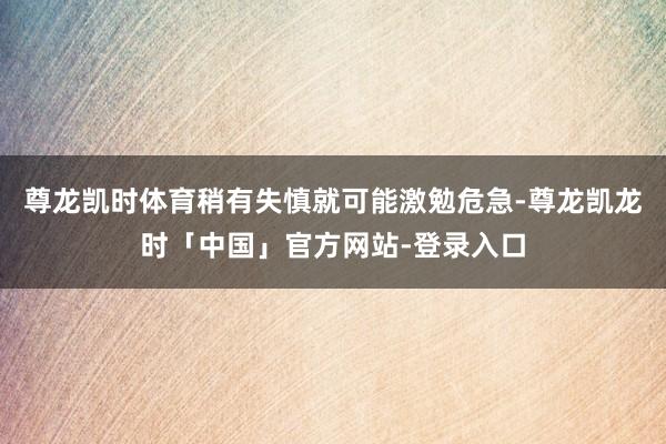 尊龙凯时体育稍有失慎就可能激勉危急-尊龙凯龙时「中国」官方网站-登录入口