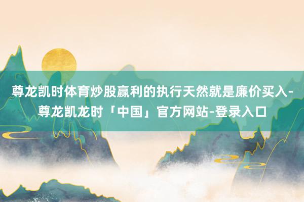 尊龙凯时体育炒股赢利的执行天然就是廉价买入-尊龙凯龙时「中国」官方网站-登录入口
