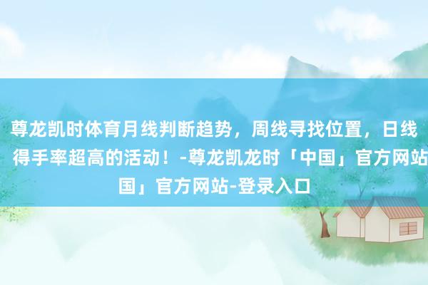 尊龙凯时体育月线判断趋势，周线寻找位置，日线看进场点，得手率超高的活动！-尊龙凯龙时「中国」官方网站-登录入口