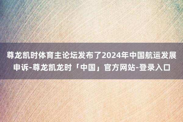 尊龙凯时体育主论坛发布了2024年中国航运发展申诉-尊龙凯龙时「中国」官方网站-登录入口