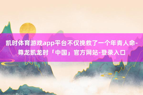凯时体育游戏app平台不仅挽救了一个年青人命-尊龙凯龙时「中国」官方网站-登录入口