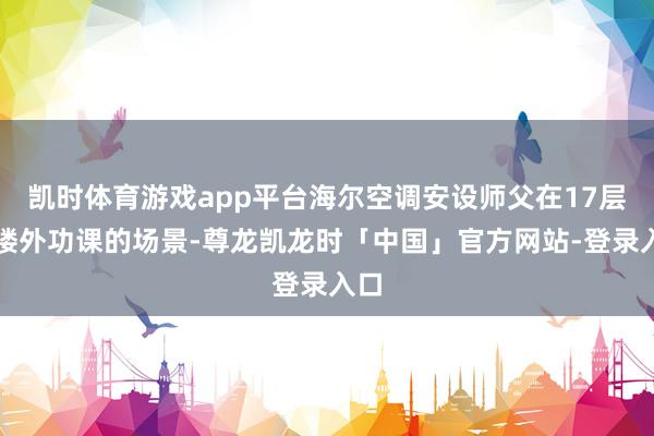 凯时体育游戏app平台海尔空调安设师父在17层高楼外功课的场景-尊龙凯龙时「中国」官方网站-登录入口
