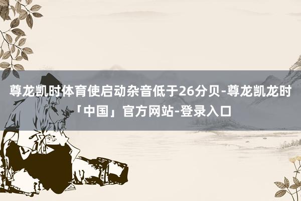尊龙凯时体育使启动杂音低于26分贝-尊龙凯龙时「中国」官方网站-登录入口