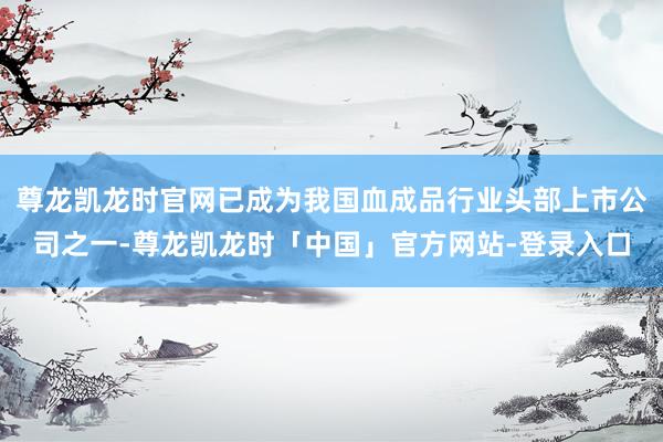 尊龙凯龙时官网已成为我国血成品行业头部上市公司之一-尊龙凯龙时「中国」官方网站-登录入口
