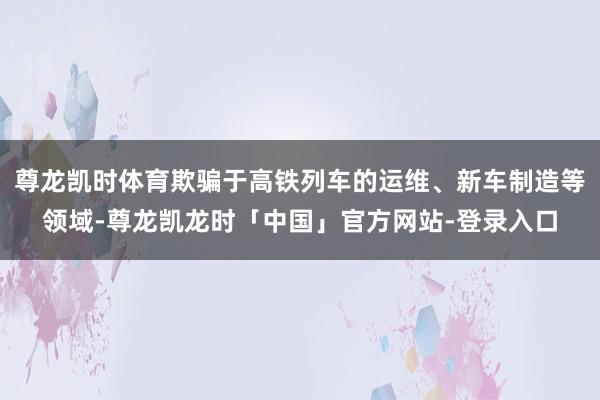 尊龙凯时体育欺骗于高铁列车的运维、新车制造等领域-尊龙凯龙时「中国」官方网站-登录入口