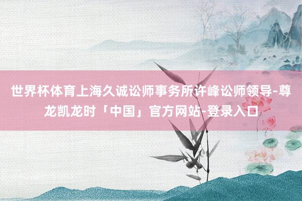 世界杯体育上海久诚讼师事务所许峰讼师领导-尊龙凯龙时「中国」官方网站-登录入口