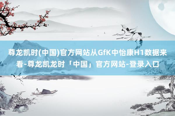 尊龙凯时(中国)官方网站从GfK中怡康H1数据来看-尊龙凯龙时「中国」官方网站-登录入口
